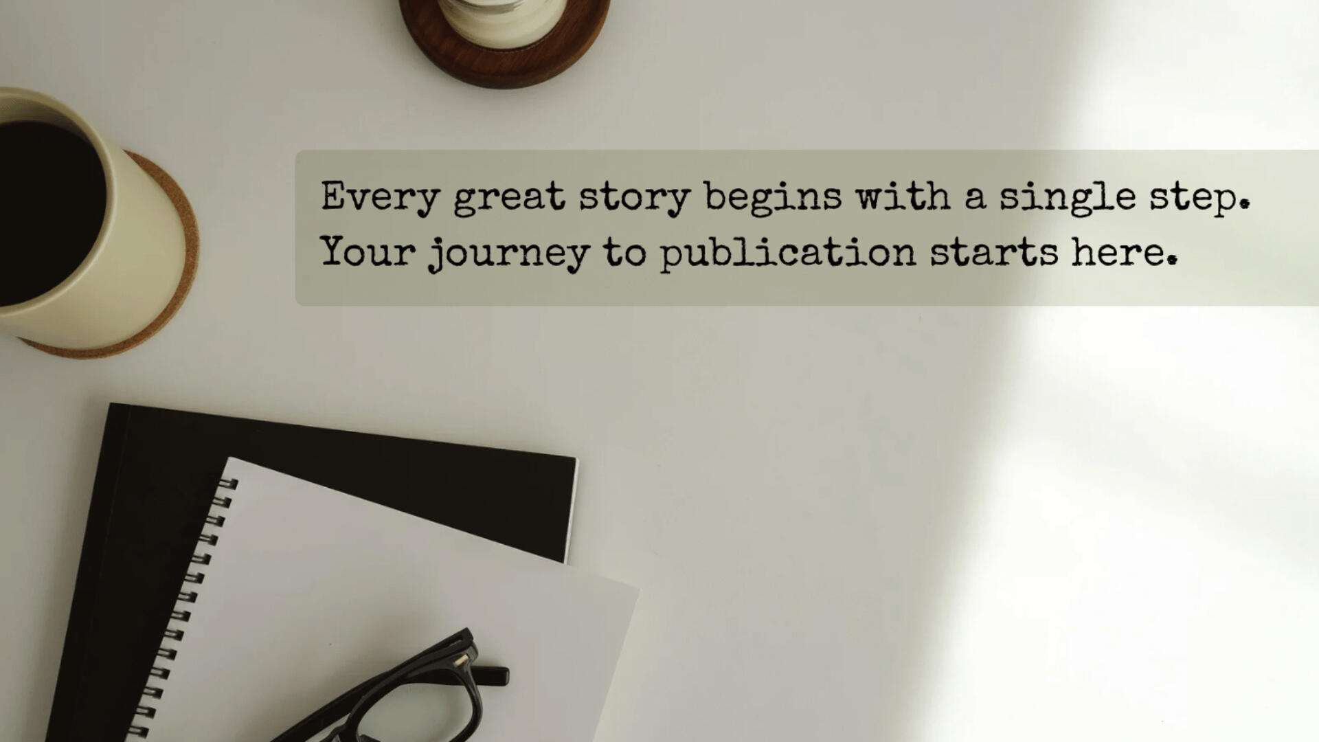 Start Your Story — Your First Step Into Publishing Begins Here A minimalist flat lay of a writing desk with a spiral notebook, reading glasses, a coffee cup, and a soft shadow. The image includes the quote: “Every great story begins with a single step. Your journey to publication starts here.